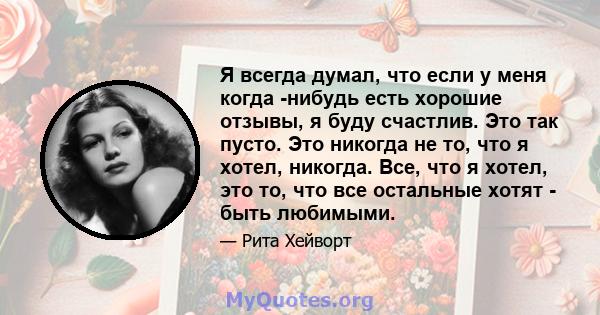 Я всегда думал, что если у меня когда -нибудь есть хорошие отзывы, я буду счастлив. Это так пусто. Это никогда не то, что я хотел, никогда. Все, что я хотел, это то, что все остальные хотят - быть любимыми.