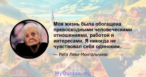 Моя жизнь была обогащена превосходными человеческими отношениями, работой и интересами. Я никогда не чувствовал себя одиноким.