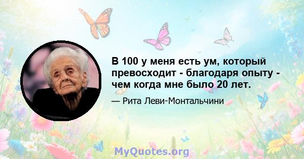 В 100 у меня есть ум, который превосходит - благодаря опыту - чем когда мне было 20 лет.