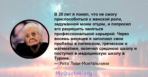 В 20 лет я понял, что не смогу приспособиться к женской роли, задуманной моим отцом, и попросил его разрешить заняться профессиональной карьерой. Через восемь месяцев я заполнил свои пробелы в латинском, греческом и