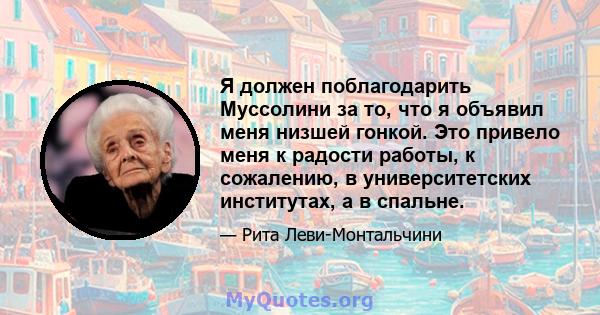 Я должен поблагодарить Муссолини за то, что я объявил меня низшей гонкой. Это привело меня к радости работы, к сожалению, в университетских институтах, а в спальне.