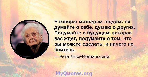 Я говорю молодым людям: не думайте о себе, думаю о других. Подумайте о будущем, которое вас ждет, подумайте о том, что вы можете сделать, и ничего не боитесь.