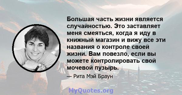 Большая часть жизни является случайностью. Это заставляет меня смеяться, когда я иду в книжный магазин и вижу все эти названия о контроле своей жизни. Вам повезло, если вы можете контролировать свой мочевой пузырь.