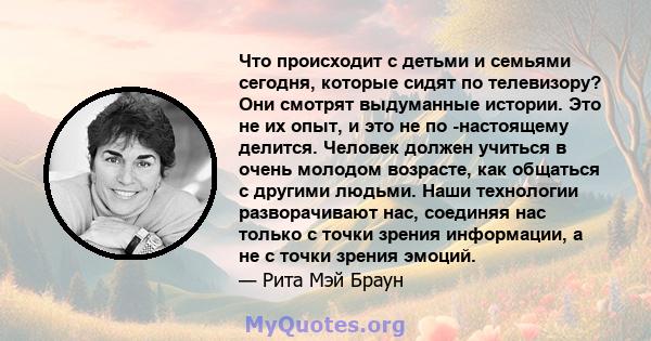 Что происходит с детьми и семьями сегодня, которые сидят по телевизору? Они смотрят выдуманные истории. Это не их опыт, и это не по -настоящему делится. Человек должен учиться в очень молодом возрасте, как общаться с