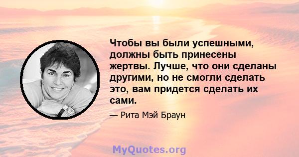 Чтобы вы были успешными, должны быть принесены жертвы. Лучше, что они сделаны другими, но не смогли сделать это, вам придется сделать их сами.