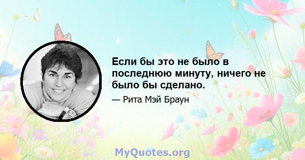 Если бы это не было в последнюю минуту, ничего не было бы сделано.