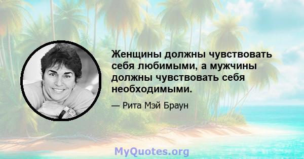 Женщины должны чувствовать себя любимыми, а мужчины должны чувствовать себя необходимыми.