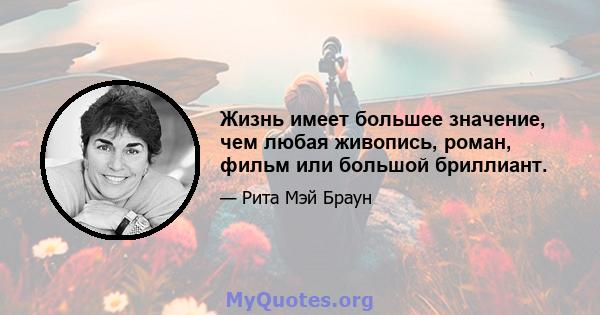 Жизнь имеет большее значение, чем любая живопись, роман, фильм или большой бриллиант.