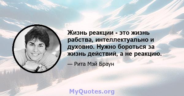 Жизнь реакции - это жизнь рабства, интеллектуально и духовно. Нужно бороться за жизнь действий, а не реакцию.