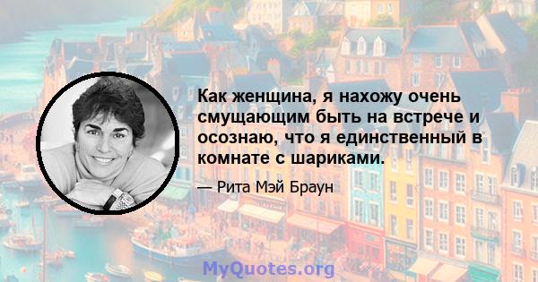 Как женщина, я нахожу очень смущающим быть на встрече и осознаю, что я единственный в комнате с шариками.