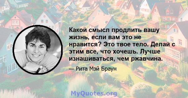 Какой смысл продлить вашу жизнь, если вам это не нравится? Это твое тело. Делай с этим все, что хочешь. Лучше изнашиваться, чем ржавчина.