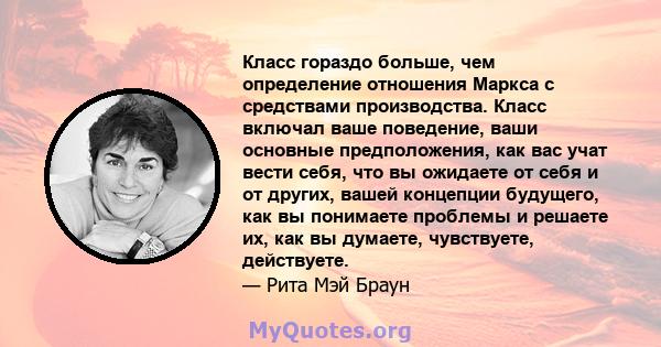 Класс гораздо больше, чем определение отношения Маркса с средствами производства. Класс включал ваше поведение, ваши основные предположения, как вас учат вести себя, что вы ожидаете от себя и от других, вашей концепции