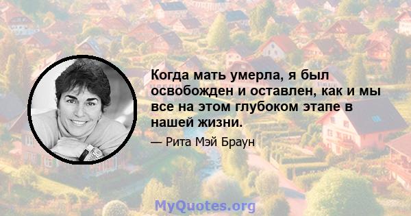 Когда мать умерла, я был освобожден и оставлен, как и мы все на этом глубоком этапе в нашей жизни.