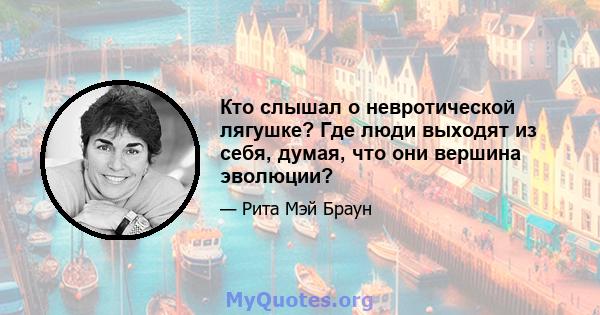 Кто слышал о невротической лягушке? Где люди выходят из себя, думая, что они вершина эволюции?