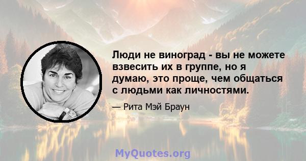 Люди не виноград - вы не можете взвесить их в группе, но я думаю, это проще, чем общаться с людьми как личностями.