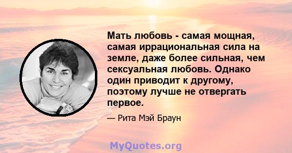 Мать любовь - самая мощная, самая иррациональная сила на земле, даже более сильная, чем сексуальная любовь. Однако один приводит к другому, поэтому лучше не отвергать первое.