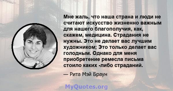 Мне жаль, что наша страна и люди не считают искусство жизненно важным для нашего благополучия, как, скажем, медицина. Страдания не нужны. Это не делает вас лучшим художником; Это только делает вас голодным. Однако для