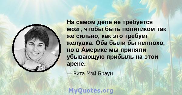 На самом деле не требуется мозг, чтобы быть политиком так же сильно, как это требует желудка. Оба были бы неплохо, но в Америке мы приняли убывающую прибыль на этой арене.