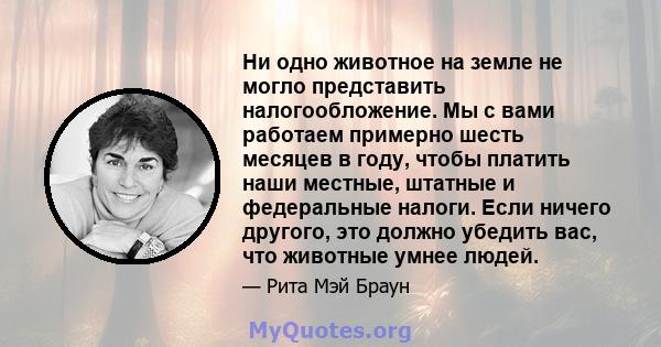 Ни одно животное на земле не могло представить налогообложение. Мы с вами работаем примерно шесть месяцев в году, чтобы платить наши местные, штатные и федеральные налоги. Если ничего другого, это должно убедить вас,