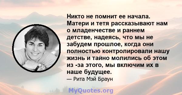 Никто не помнит ее начала. Матери и тетя рассказывают нам о младенчестве и раннем детстве, надеясь, что мы не забудем прошлое, когда они полностью контролировали нашу жизнь и тайно молились об этом из -за этого, мы