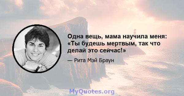 Одна вещь, мама научила меня: «Ты будешь мертвым, так что делай это сейчас!»