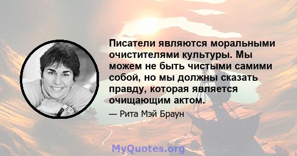 Писатели являются моральными очистителями культуры. Мы можем не быть чистыми самими собой, но мы должны сказать правду, которая является очищающим актом.