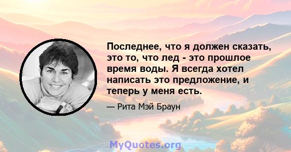 Последнее, что я должен сказать, это то, что лед - это прошлое время воды. Я всегда хотел написать это предложение, и теперь у меня есть.