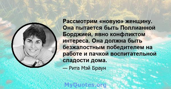 Рассмотрим «новую» женщину. Она пытается быть Поллианной Борджией, явно конфликтом интереса. Она должна быть безжалостным победителем на работе и пачкой воспитательной сладости дома.