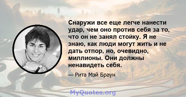 Снаружи все еще легче нанести удар, чем оно против себя за то, что он не занял стойку. Я не знаю, как люди могут жить и не дать отпор, но, очевидно, миллионы. Они должны ненавидеть себя.