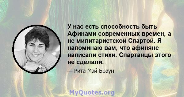 У нас есть способность быть Афинами современных времен, а не милитаристской Спартой. Я напоминаю вам, что афиняне написали стихи. Спартанцы этого не сделали.