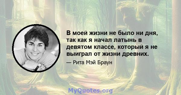 В моей жизни не было ни дня, так как я начал латынь в девятом классе, который я не выиграл от жизни древних.