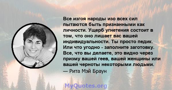 Все изгоя народы изо всех сил пытаются быть признанными как личности. Ущерб угнетения состоит в том, что оно лишает вас вашей индивидуальности. Ты просто педик. Или что угодно - заполните заготовку. Все, что вы делаете, 