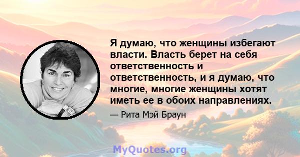 Я думаю, что женщины избегают власти. Власть берет на себя ответственность и ответственность, и я думаю, что многие, многие женщины хотят иметь ее в обоих направлениях.