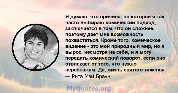 Я думаю, что причина, по которой я так часто выбираю комический подход, заключается в том, что он сложнее, поэтому дает мне возможность похвастаться. Кроме того, комическое видение - это мой природный мир, но я вырос,