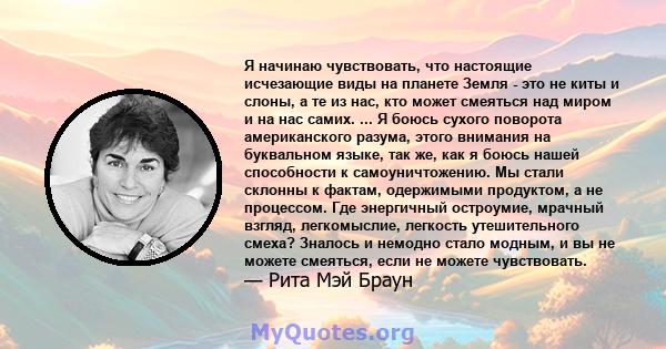 Я начинаю чувствовать, что настоящие исчезающие виды на планете Земля - ​​это не киты и слоны, а те из нас, кто может смеяться над миром и на нас самих. ... Я боюсь сухого поворота американского разума, этого внимания