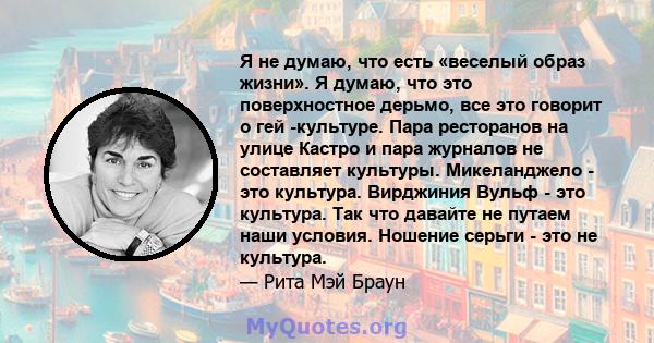 Я не думаю, что есть «веселый образ жизни». Я думаю, что это поверхностное дерьмо, все это говорит о гей -культуре. Пара ресторанов на улице Кастро и пара журналов не составляет культуры. Микеланджело - это культура.