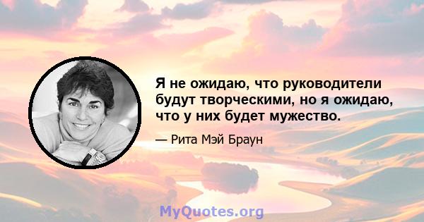 Я не ожидаю, что руководители будут творческими, но я ожидаю, что у них будет мужество.