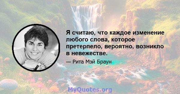 Я считаю, что каждое изменение любого слова, которое претерпело, вероятно, возникло в невежестве.