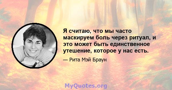 Я считаю, что мы часто маскируем боль через ритуал, и это может быть единственное утешение, которое у нас есть.