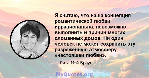 Я считаю, что наша концепция романтической любви иррациональна, невозможно выполнить и причин многих сломанных домов. Ни один человек не может сохранить эту разреженную атмосферу «настоящей любви».