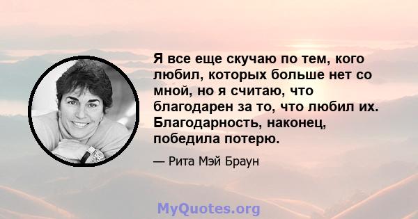 Я все еще скучаю по тем, кого любил, которых больше нет со мной, но я считаю, что благодарен за то, что любил их. Благодарность, наконец, победила потерю.