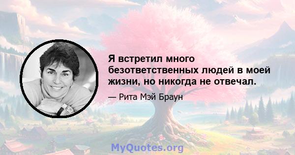 Я встретил много безответственных людей в моей жизни, но никогда не отвечал.