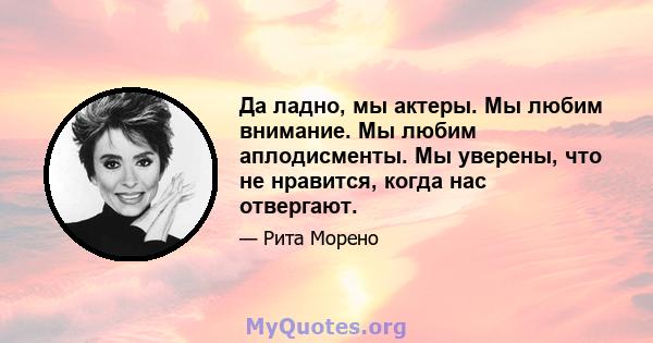 Да ладно, мы актеры. Мы любим внимание. Мы любим аплодисменты. Мы уверены, что не нравится, когда нас отвергают.