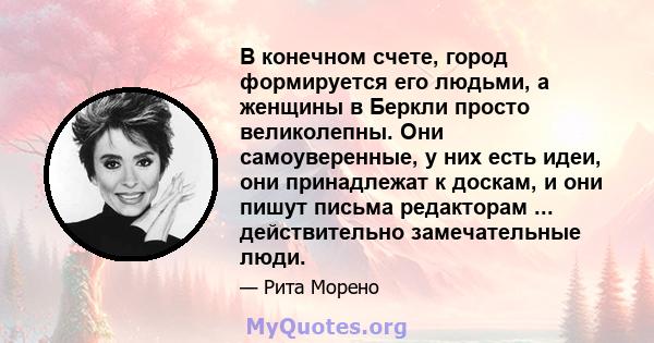 В конечном счете, город формируется его людьми, а женщины в Беркли просто великолепны. Они самоуверенные, у них есть идеи, они принадлежат к доскам, и они пишут письма редакторам ... действительно замечательные люди.