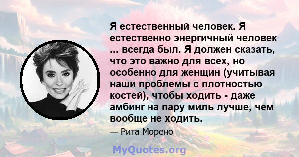 Я естественный человек. Я естественно энергичный человек ... всегда был. Я должен сказать, что это важно для всех, но особенно для женщин (учитывая наши проблемы с плотностью костей), чтобы ходить - даже амбинг на пару