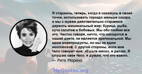 Я стараюсь, теперь, когда я нахожусь в своей точке, использовать гораздо меньше сахара, и мы с мужем действительно стараемся держать минимальный жир; Курица, рыба, куча салатов и бобовых. Мы оба любим все это. Честно