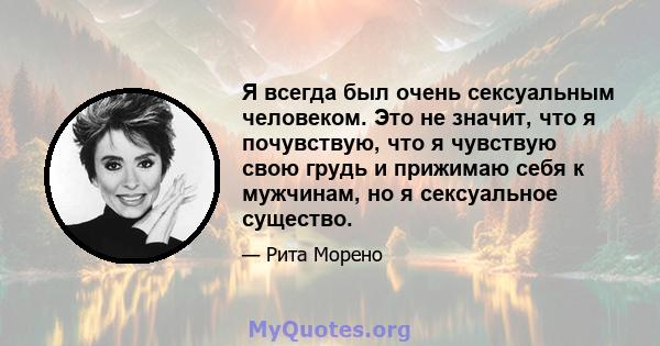 Я всегда был очень сексуальным человеком. Это не значит, что я почувствую, что я чувствую свою грудь и прижимаю себя к мужчинам, но я сексуальное существо.