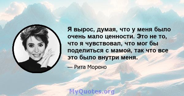 Я вырос, думая, что у меня было очень мало ценности. Это не то, что я чувствовал, что мог бы поделиться с мамой, так что все это было внутри меня.