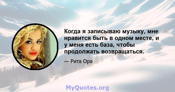 Когда я записываю музыку, мне нравится быть в одном месте, и у меня есть база, чтобы продолжать возвращаться.