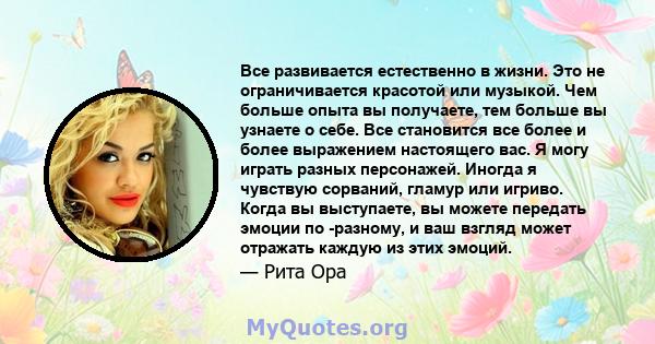 Все развивается естественно в жизни. Это не ограничивается красотой или музыкой. Чем больше опыта вы получаете, тем больше вы узнаете о себе. Все становится все более и более выражением настоящего вас. Я могу играть